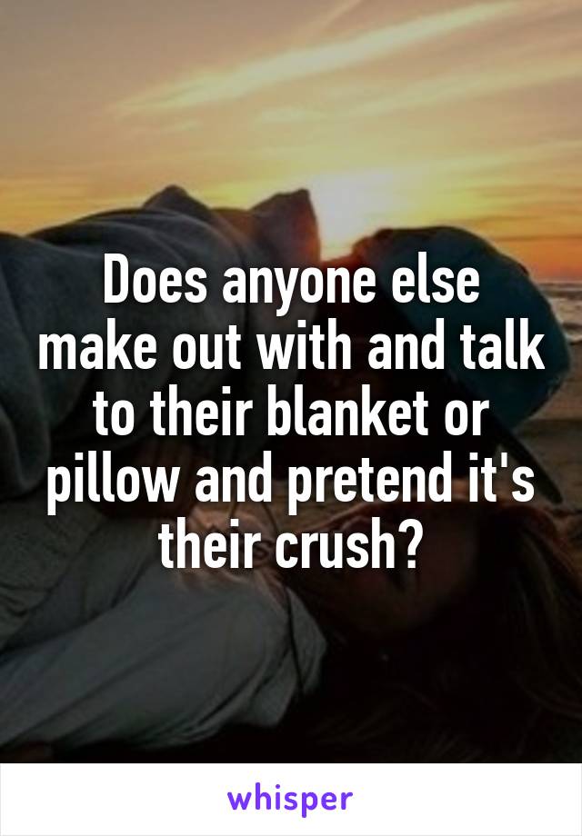 Does anyone else make out with and talk to their blanket or pillow and pretend it's their crush?