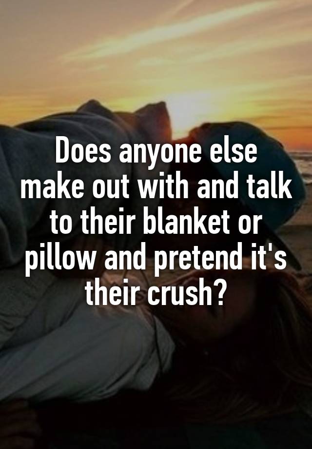Does anyone else make out with and talk to their blanket or pillow and pretend it's their crush?