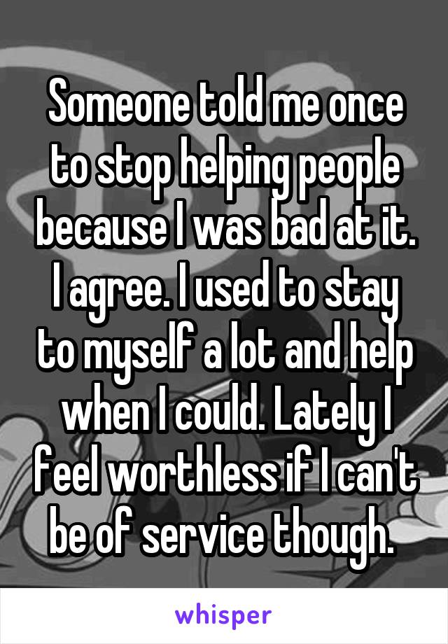 Someone told me once to stop helping people because I was bad at it. I agree. I used to stay to myself a lot and help when I could. Lately I feel worthless if I can't be of service though. 