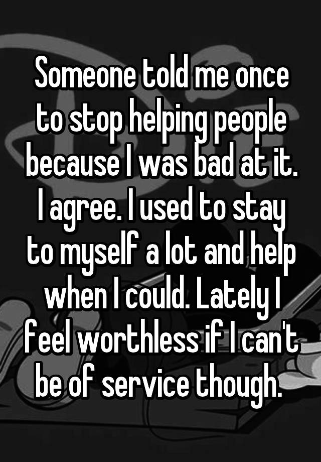 Someone told me once to stop helping people because I was bad at it. I agree. I used to stay to myself a lot and help when I could. Lately I feel worthless if I can't be of service though. 