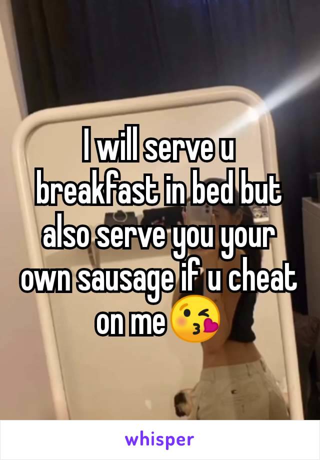 I will serve u breakfast in bed but also serve you your own sausage if u cheat on me😘