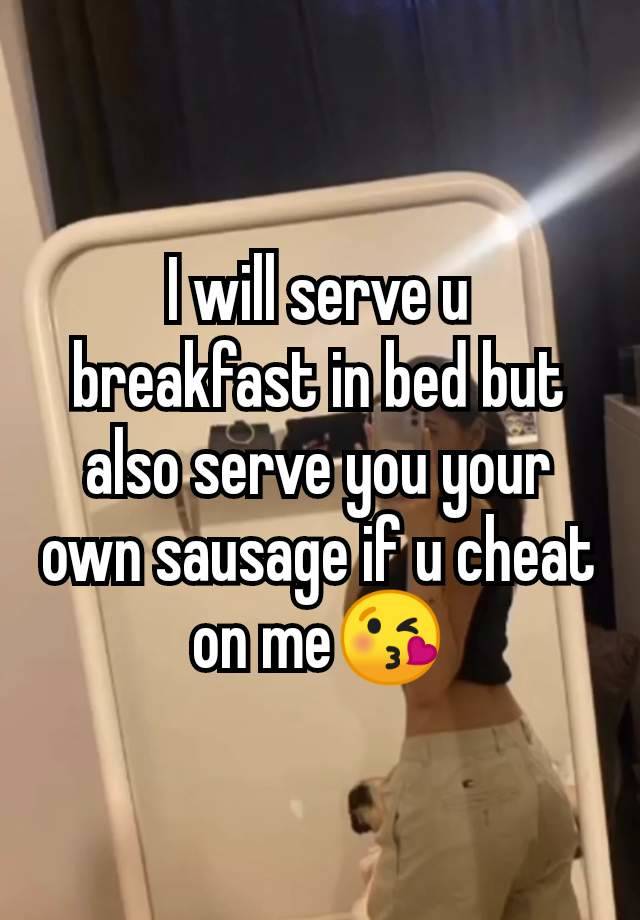 I will serve u breakfast in bed but also serve you your own sausage if u cheat on me😘