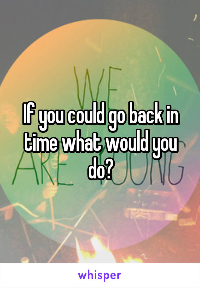 If you could go back in time what would you do?