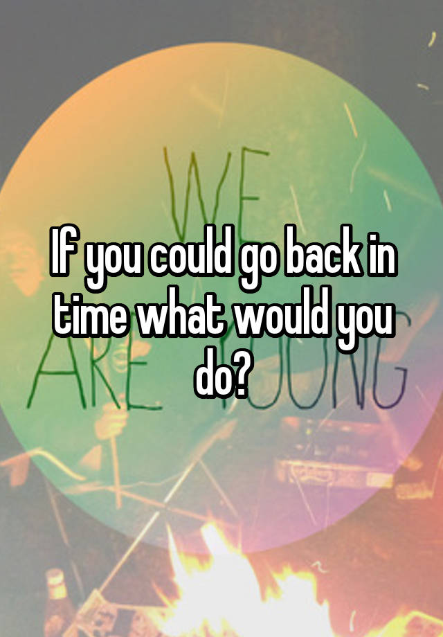 If you could go back in time what would you do?