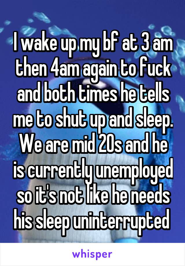 I wake up my bf at 3 am then 4am again to fuck and both times he tells me to shut up and sleep. We are mid 20s and he is currently unemployed so it's not like he needs his sleep uninterrupted 