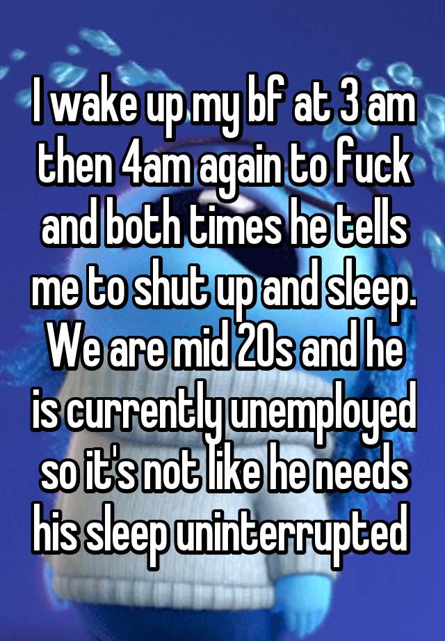 I wake up my bf at 3 am then 4am again to fuck and both times he tells me to shut up and sleep. We are mid 20s and he is currently unemployed so it's not like he needs his sleep uninterrupted 