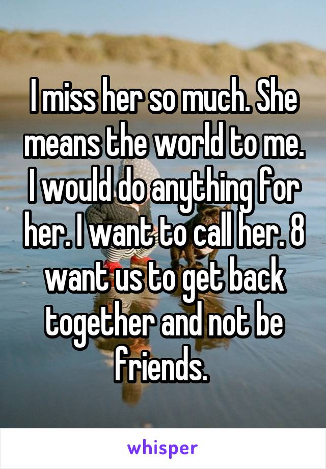 I miss her so much. She means the world to me. I would do anything for her. I want to call her. 8 want us to get back together and not be friends. 