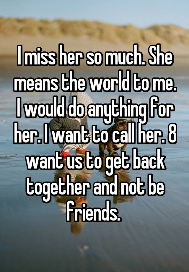 I miss her so much. She means the world to me. I would do anything for her. I want to call her. 8 want us to get back together and not be friends. 