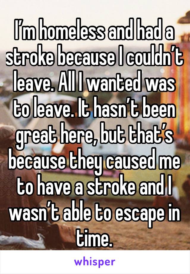 I’m homeless and had a stroke because I couldn’t leave. All I wanted was to leave. It hasn’t been great here, but that’s because they caused me to have a stroke and I wasn’t able to escape in time.