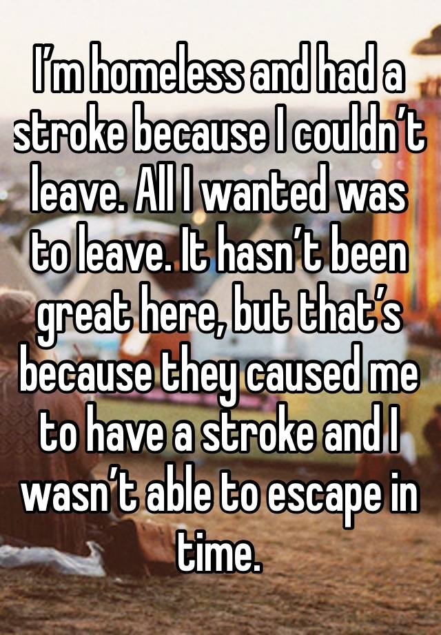 I’m homeless and had a stroke because I couldn’t leave. All I wanted was to leave. It hasn’t been great here, but that’s because they caused me to have a stroke and I wasn’t able to escape in time.