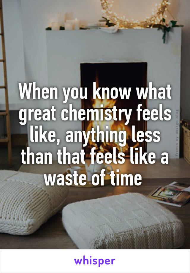 When you know what great chemistry feels like, anything less than that feels like a waste of time 