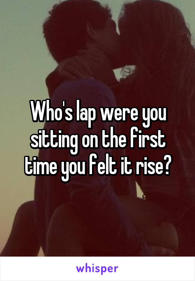 Who's lap were you sitting on the first time you felt it rise?