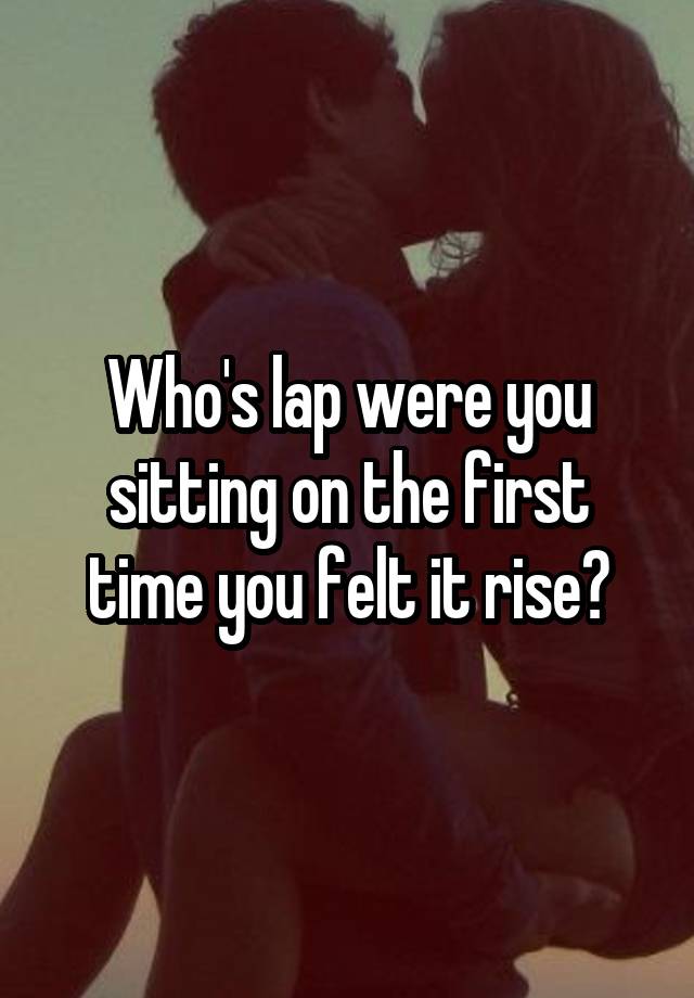 Who's lap were you sitting on the first time you felt it rise?