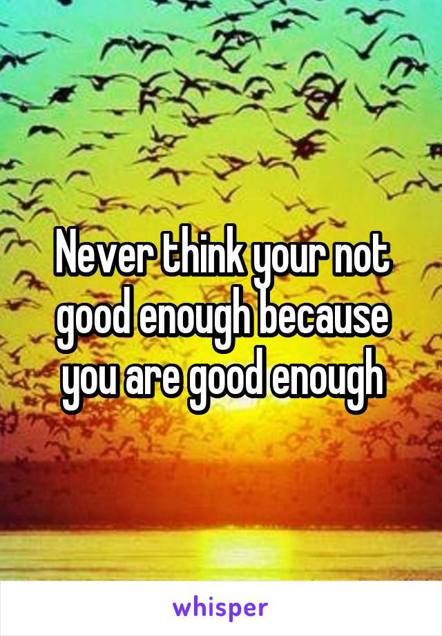 Never think your not good enough because you are good enough