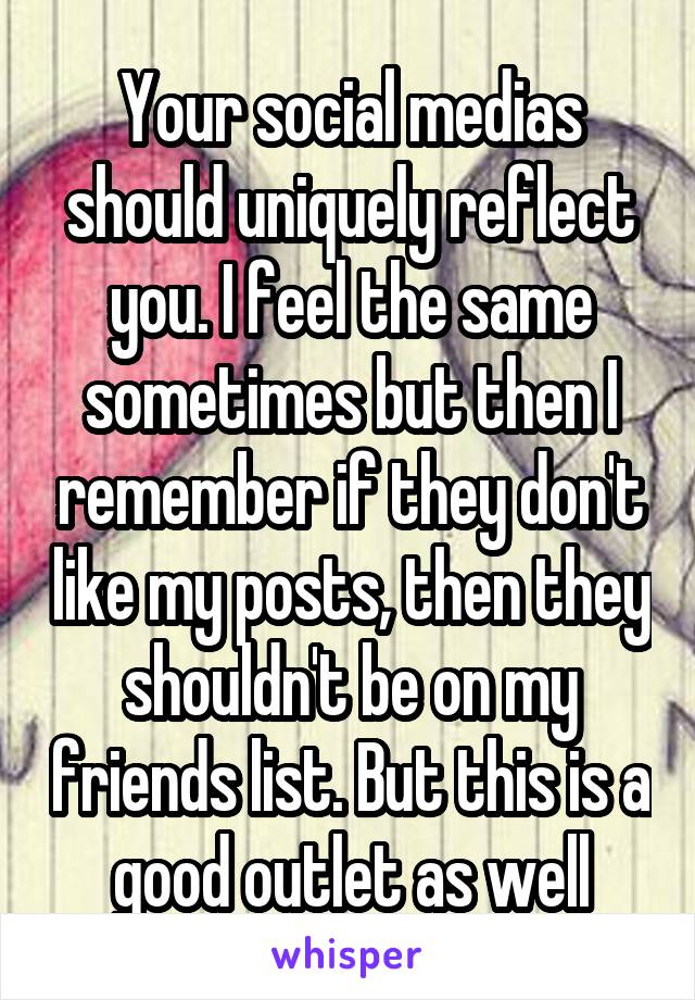 Your social medias should uniquely reflect you. I feel the same sometimes but then I remember if they don't like my posts, then they shouldn't be on my friends list. But this is a good outlet as well