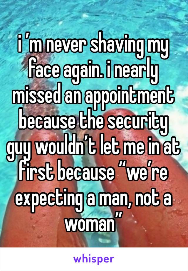 i ’m never shaving my face again. i nearly missed an appointment because the security guy wouldn’t let me in at first because “we’re expecting a man, not a woman”