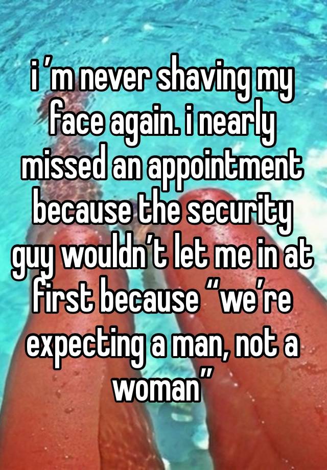 i ’m never shaving my face again. i nearly missed an appointment because the security guy wouldn’t let me in at first because “we’re expecting a man, not a woman”