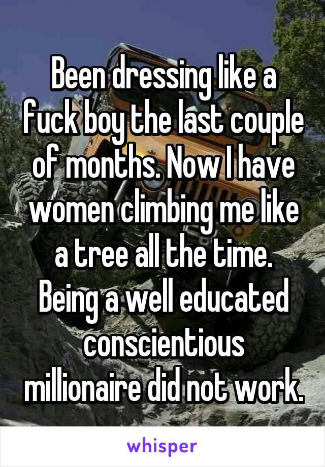 Been dressing like a fuck boy the last couple of months. Now I have women climbing me like a tree all the time. Being a well educated conscientious millionaire did not work.