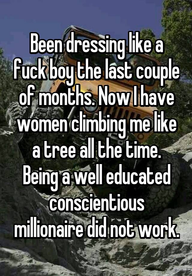 Been dressing like a fuck boy the last couple of months. Now I have women climbing me like a tree all the time. Being a well educated conscientious millionaire did not work.