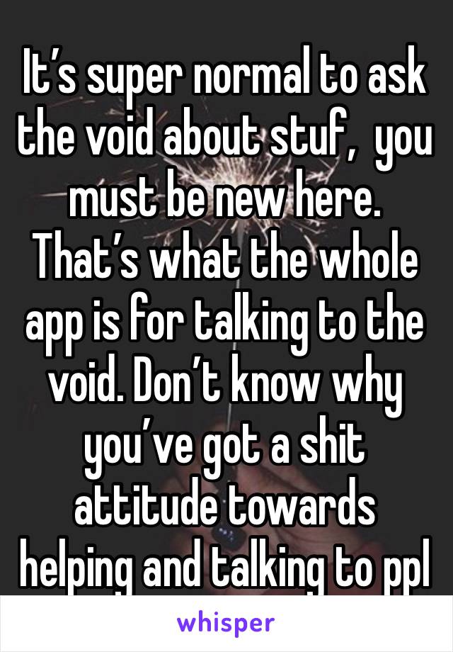 It’s super normal to ask the void about stuf,  you must be new here. That’s what the whole app is for talking to the void. Don’t know why you’ve got a shit attitude towards helping and talking to ppl