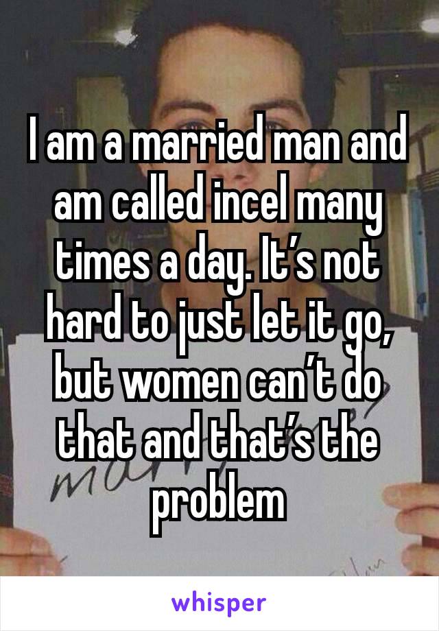 I am a married man and am called incel many times a day. It’s not hard to just let it go, but women can’t do that and that’s the problem