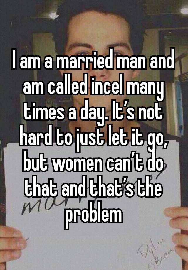 I am a married man and am called incel many times a day. It’s not hard to just let it go, but women can’t do that and that’s the problem