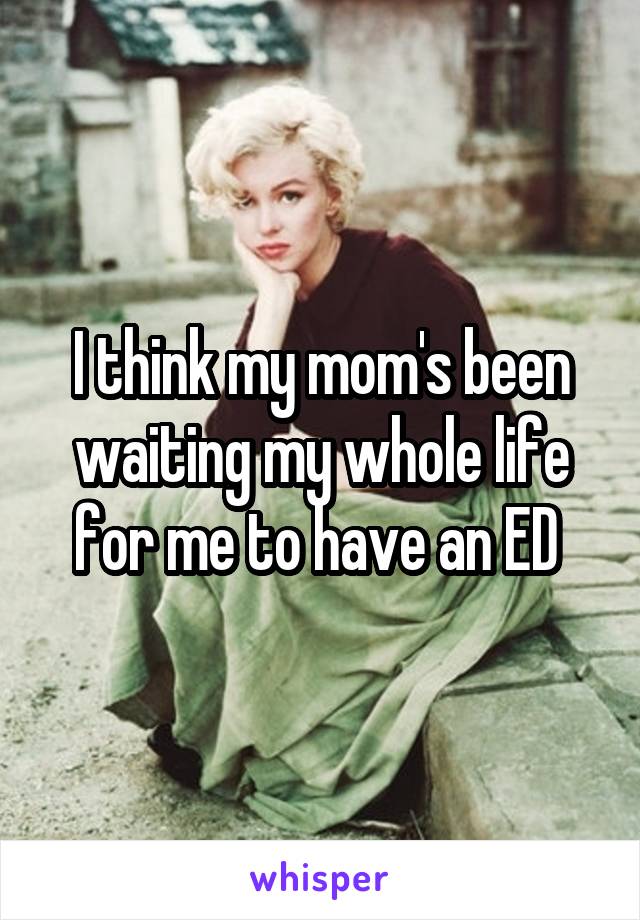 I think my mom's been waiting my whole life for me to have an ED 