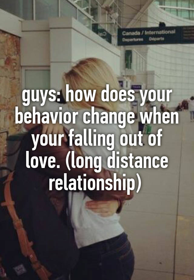 guys: how does your behavior change when your falling out of love. (long distance relationship) 