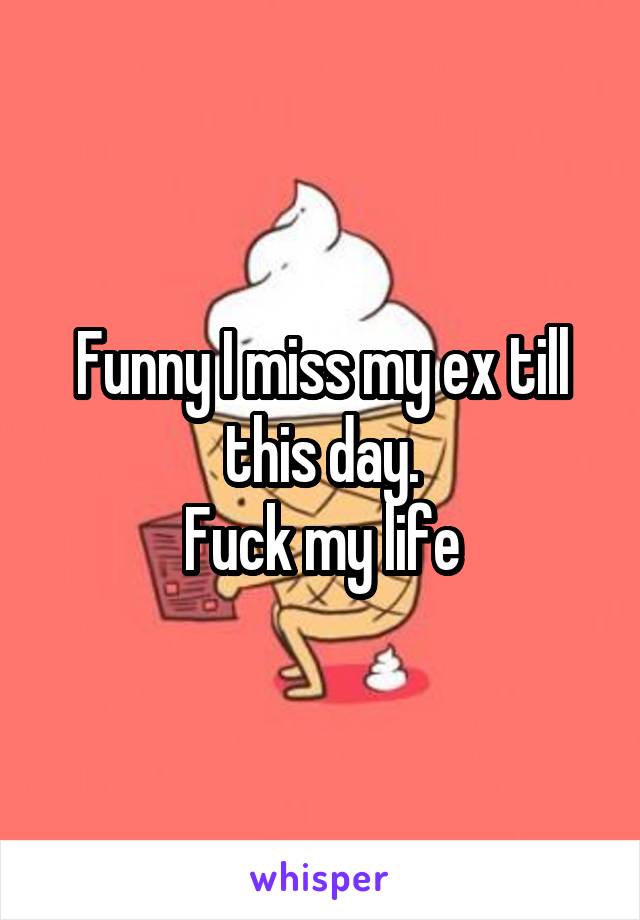 Funny I miss my ex till this day.
Fuck my life