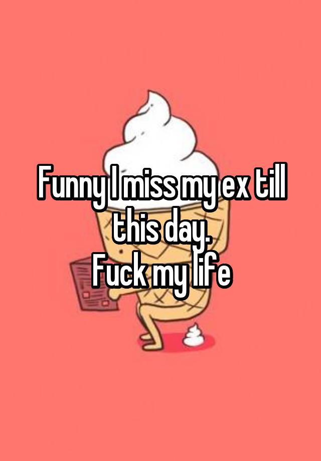 Funny I miss my ex till this day.
Fuck my life