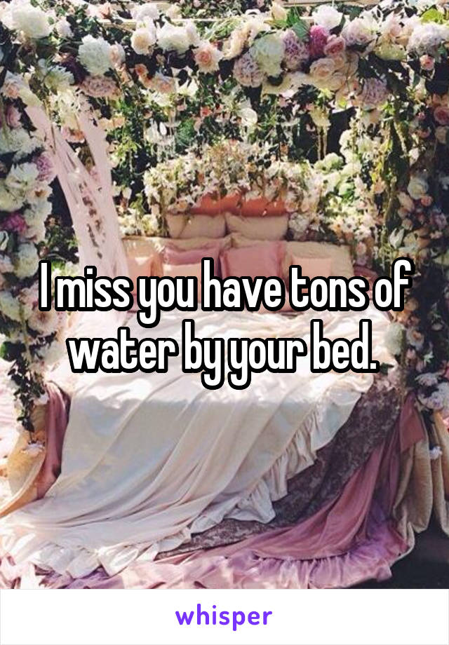 I miss you have tons of water by your bed. 