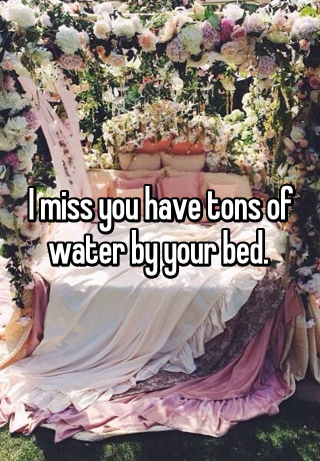 I miss you have tons of water by your bed. 