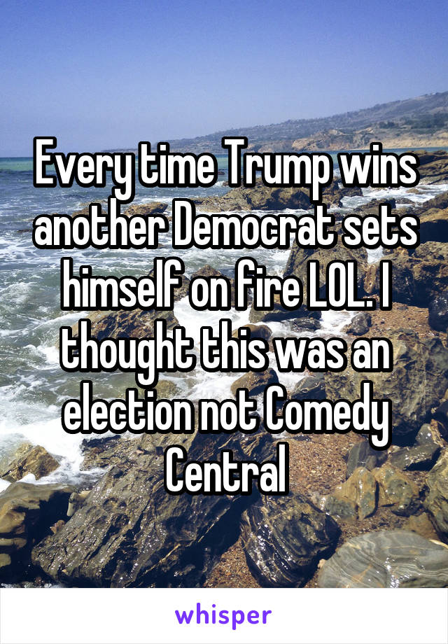 Every time Trump wins another Democrat sets himself on fire LOL. I thought this was an election not Comedy Central