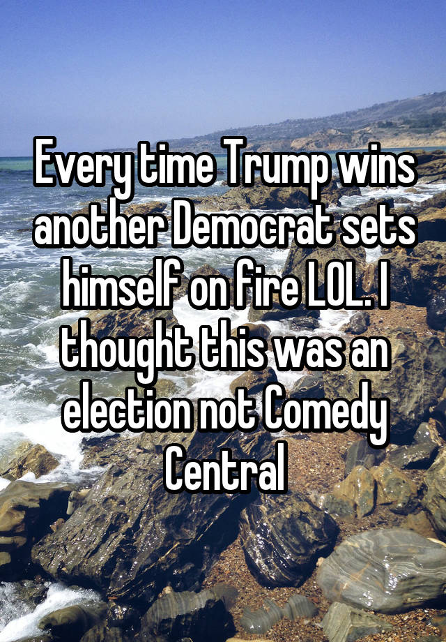 Every time Trump wins another Democrat sets himself on fire LOL. I thought this was an election not Comedy Central