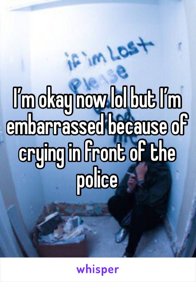 I’m okay now lol but I’m embarrassed because of crying in front of the police 