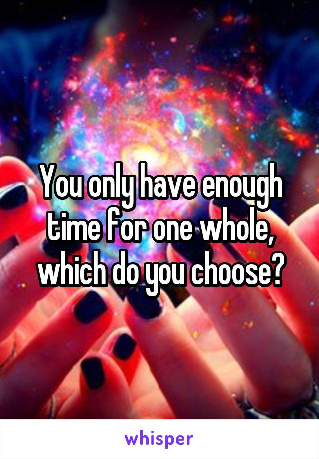 You only have enough time for one whole, which do you choose?