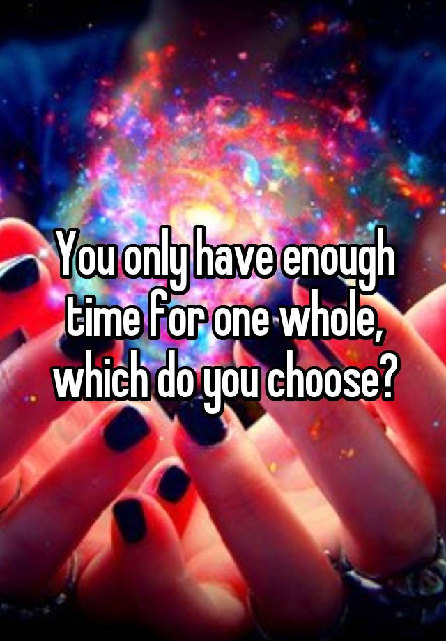 You only have enough time for one whole, which do you choose?