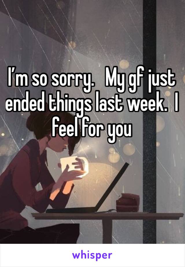 I’m so sorry.   My gf just ended things last week.  I feel for you 