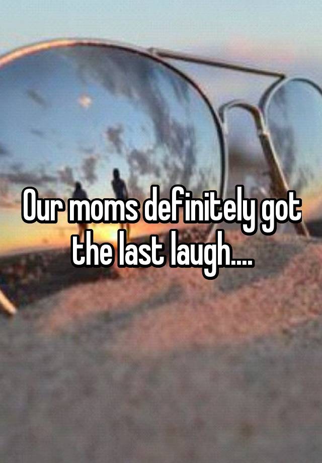 Our moms definitely got the last laugh....