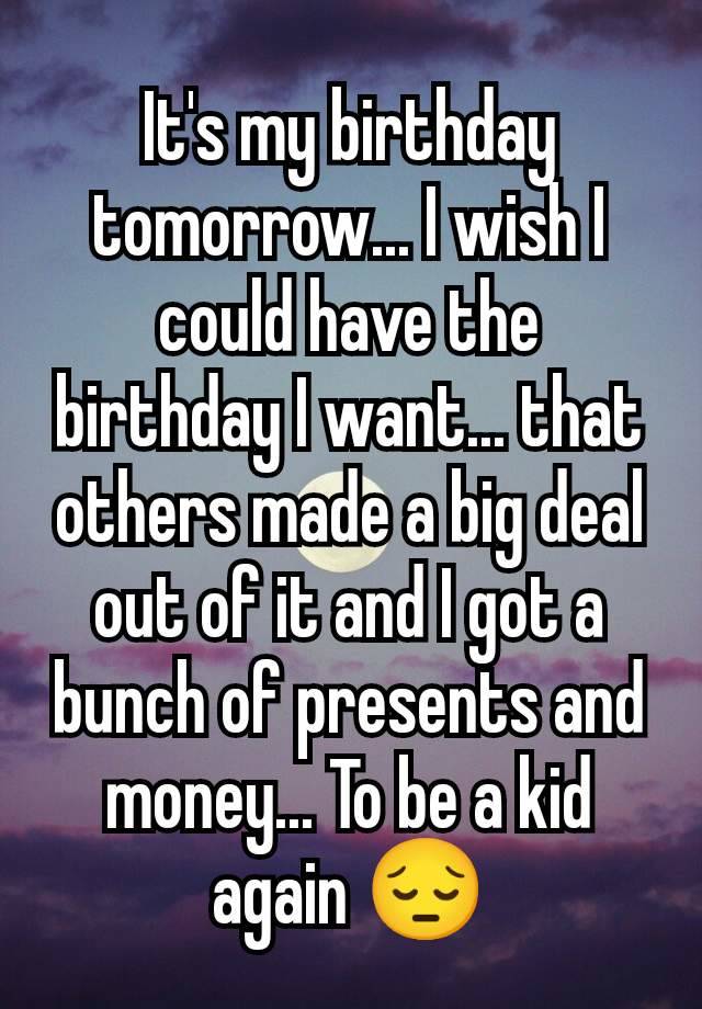 It's my birthday tomorrow... I wish I could have the birthday I want... that others made a big deal out of it and I got a bunch of presents and money... To be a kid again 😔