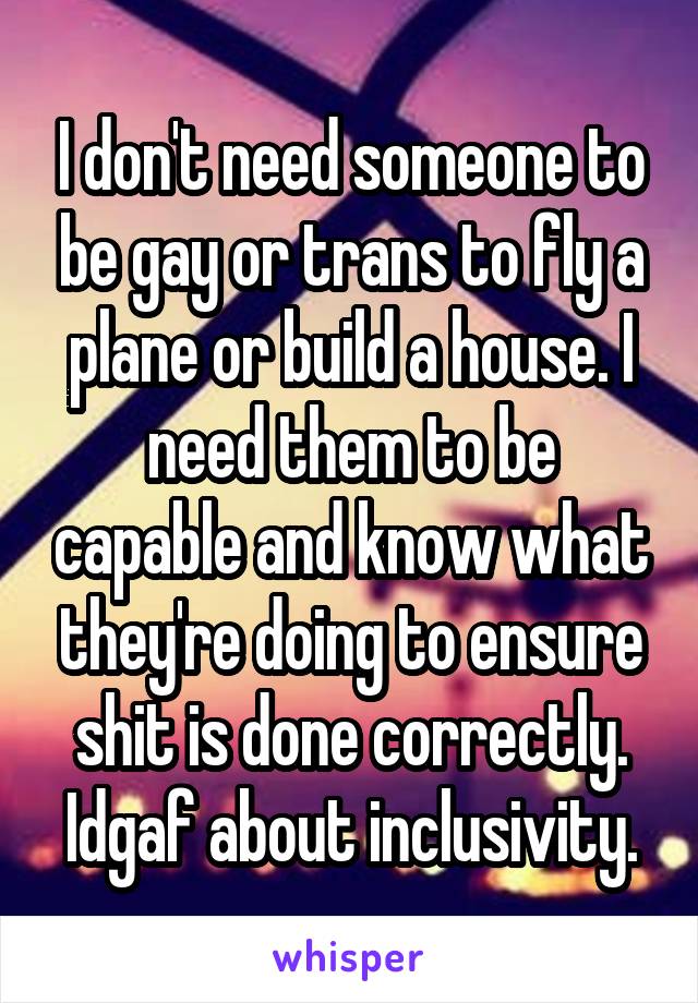 I don't need someone to be gay or trans to fly a plane or build a house. I need them to be capable and know what they're doing to ensure shit is done correctly. Idgaf about inclusivity.
