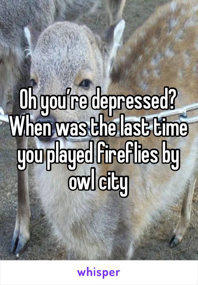 Oh you’re depressed? When was the last time you played fireflies by owl city