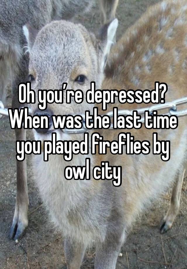 Oh you’re depressed? When was the last time you played fireflies by owl city