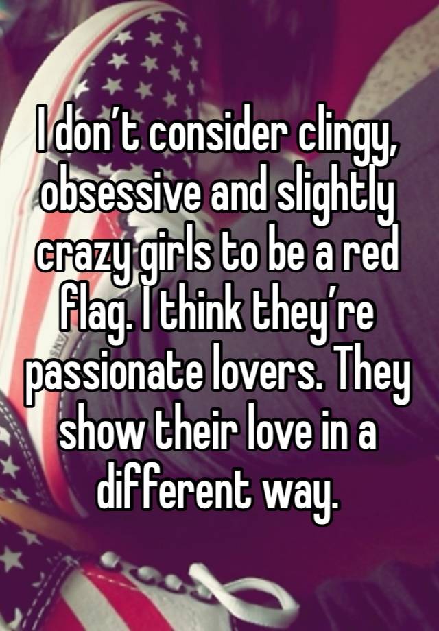 I don’t consider clingy, obsessive and slightly crazy girls to be a red flag. I think they’re passionate lovers. They show their love in a different way. 