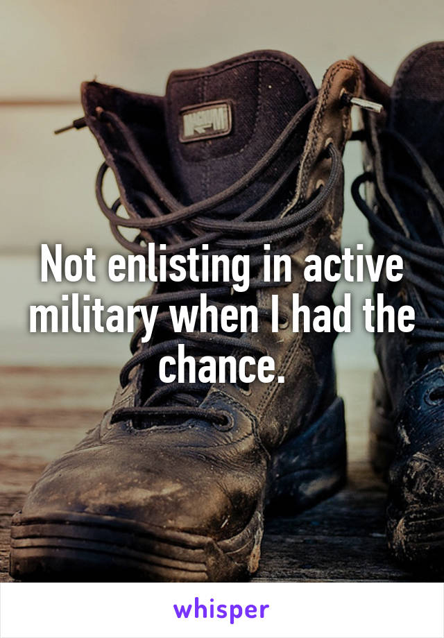 Not enlisting in active military when I had the chance.