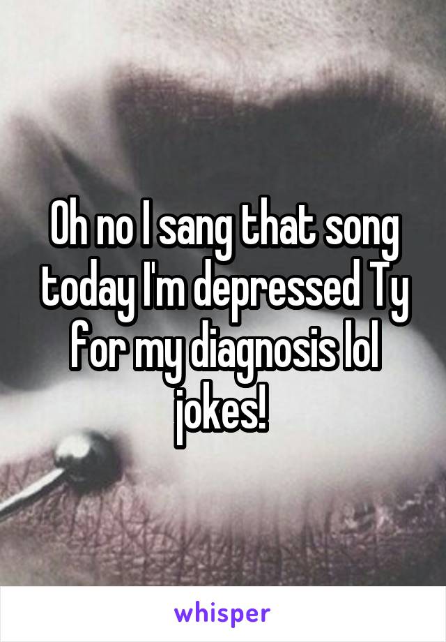 Oh no I sang that song today I'm depressed Ty for my diagnosis lol jokes! 