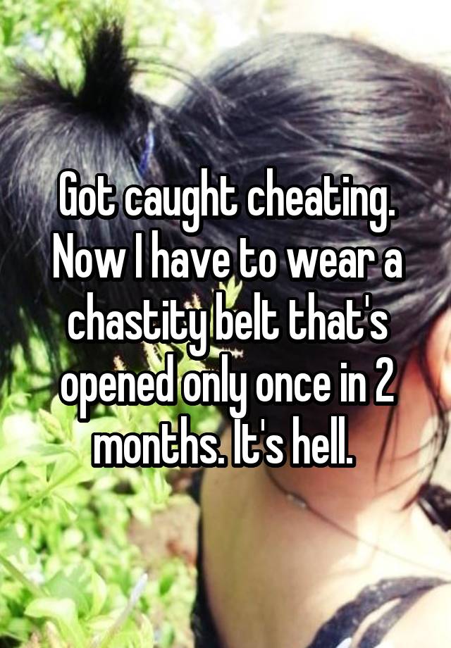 Got caught cheating. Now I have to wear a chastity belt that's opened only once in 2 months. It's hell. 