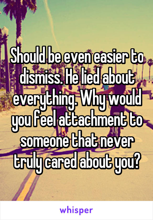 Should be even easier to dismiss. He lied about everything. Why would you feel attachment to someone that never truly cared about you?