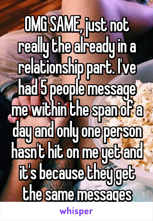 OMG SAME, just not really the already in a relationship part. I've had 5 people message me within the span of a day and only one person hasn't hit on me yet and it's because they get the same messages