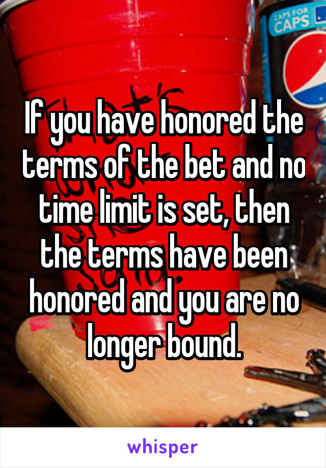 If you have honored the terms of the bet and no time limit is set, then the terms have been honored and you are no longer bound.